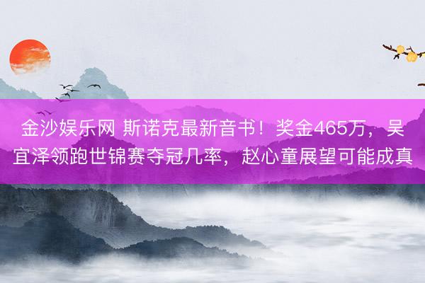 金沙娱乐网 斯诺克最新音书!奖金465万,吴宜泽领跑世锦赛夺冠几率,赵心童展望可能成真