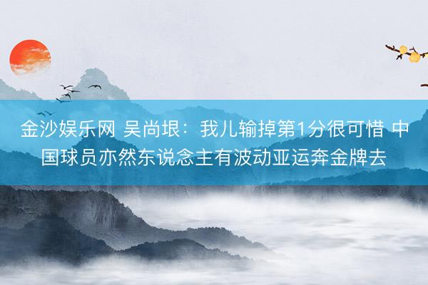 金沙娱乐网 吴尚垠:我儿输掉第1分很可惜 中国球员亦然东说念主有波动亚运奔金牌去