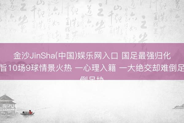 金沙JinSha(中国)娱乐网入口 国足最强归化宗旨10场9球情景火热 一心理入籍 一大绝交却难倒足协