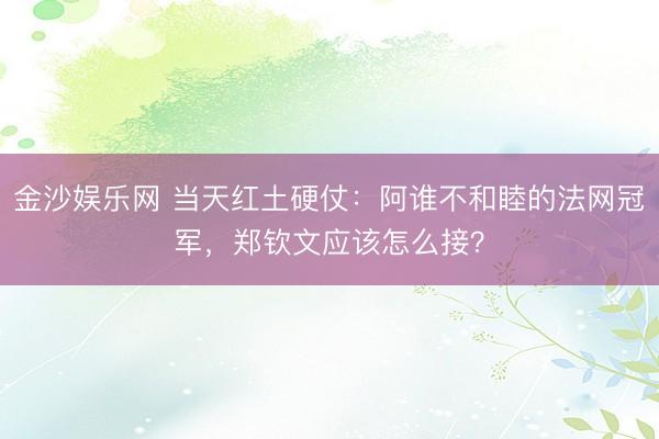 金沙娱乐网 当天红土硬仗：阿谁不和睦的法网冠军，郑钦文应该怎么接？
