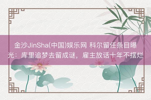 金沙JinSha(中国)娱乐网 科尔留任条目曝光：库里追梦去留成谜，雇主放话十年不摆烂