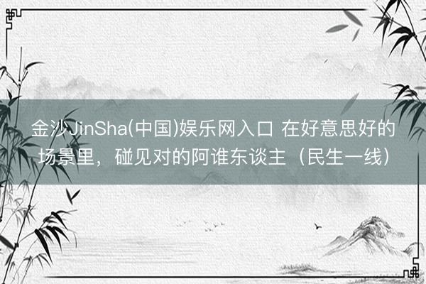 金沙JinSha(中国)娱乐网入口 在好意思好的场景里,碰见对的阿谁东谈主(民生一线)