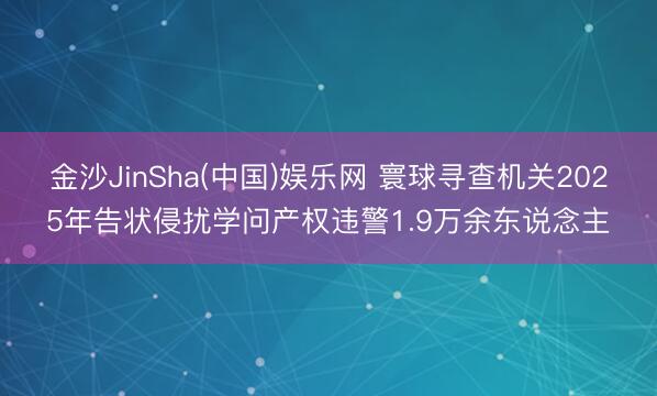 金沙JinSha(中国)娱乐网 寰球寻查机关2025年告状侵扰学问产权违警1.9万余东说念主