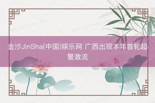 金沙JinSha(中国)娱乐网 广西出现本年首轮超警激流