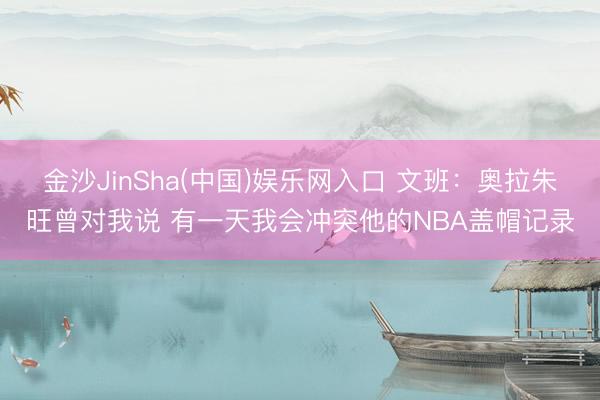 金沙JinSha(中国)娱乐网入口 文班:奥拉朱旺曾对我说 有一天我会冲突他的NBA盖帽记录