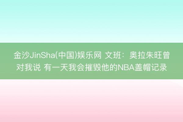 金沙JinSha(中国)娱乐网 文班:奥拉朱旺曾对我说 有一天我会摧毁他的NBA盖帽记录