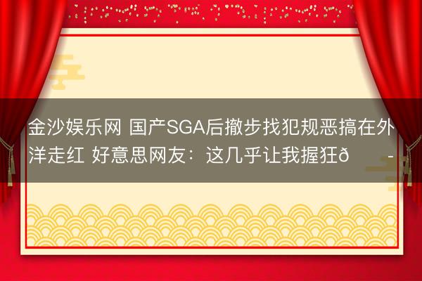 金沙娱乐网 国产SGA后撤步找犯规恶搞在外洋走红 好意思网友：这几乎让我握狂😭
