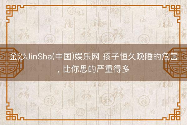 金沙JinSha(中国)娱乐网 孩子恒久晚睡的危害， 比你思的严重得多