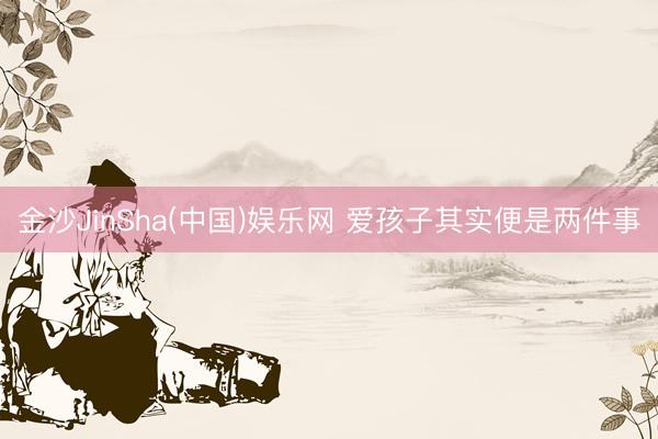 金沙JinSha(中国)娱乐网 爱孩子其实便是两件事