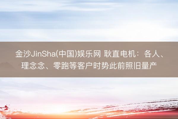 金沙JinSha(中国)娱乐网 耿直电机:各人、理念念、零跑等客户时势此前照旧量产