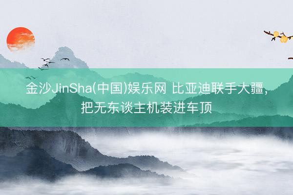金沙JinSha(中国)娱乐网 比亚迪联手大疆,把无东谈主机装进车顶