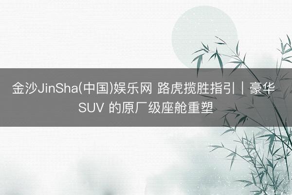 金沙JinSha(中国)娱乐网 路虎揽胜指引｜豪华 SUV 的原厂级座舱重塑