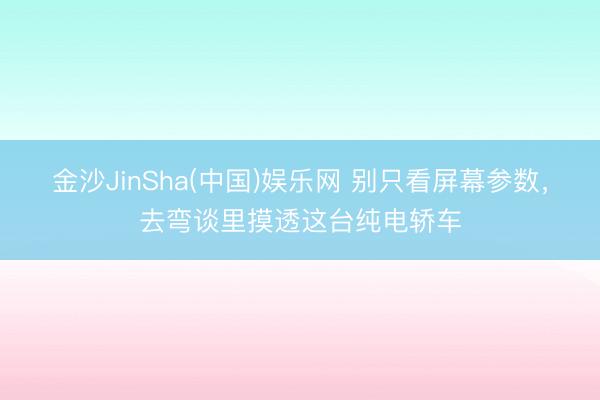 金沙JinSha(中国)娱乐网 别只看屏幕参数,去弯谈里摸透这台纯电轿车