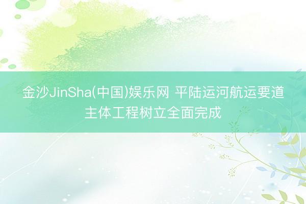 金沙JinSha(中国)娱乐网 平陆运河航运要道主体工程树立全面完成