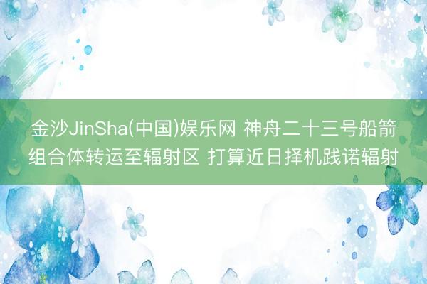 金沙JinSha(中国)娱乐网 神舟二十三号船箭组合体转运至辐射区 打算近日择机践诺辐射