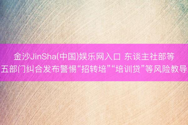 金沙JinSha(中国)娱乐网入口 东谈主社部等五部门纠合发布警惕“招转培”“培训贷”等风险教导