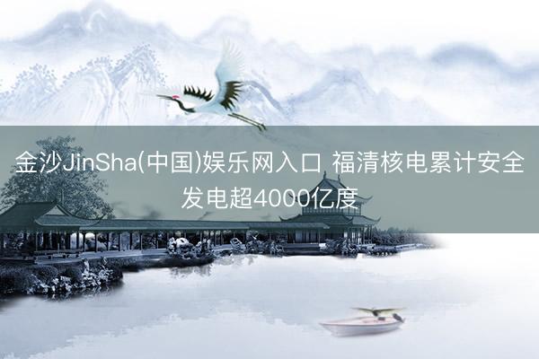 金沙JinSha(中国)娱乐网入口 福清核电累计安全发电超4000亿度