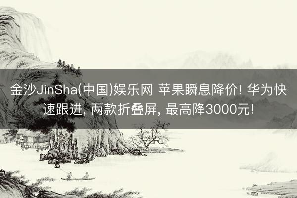 金沙JinSha(中国)娱乐网 苹果瞬息降价! 华为快速跟进, 两款折叠屏, 最高降3000元!
