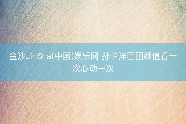 金沙JinSha(中国)娱乐网 孙怡洋囝囝颜值看一次心动一次