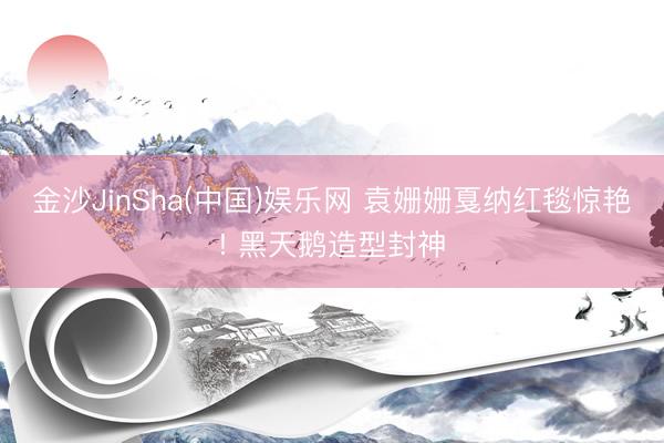 金沙JinSha(中国)娱乐网 袁姗姗戛纳红毯惊艳! 黑天鹅造型封神