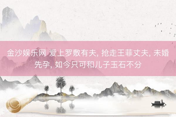 金沙娱乐网 爱上罗敷有夫， 抢走王菲丈夫， 未婚先孕， 如今只可和儿子玉石不分