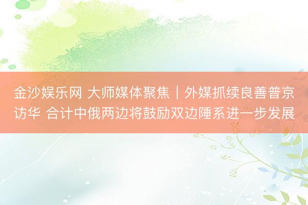 金沙娱乐网 大师媒体聚焦｜外媒抓续良善普京访华 合计中俄两边将鼓励双边陲系进一步发展