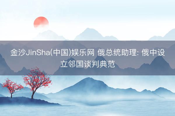 金沙JinSha(中国)娱乐网 俄总统助理: 俄中设立邻国谈判典范