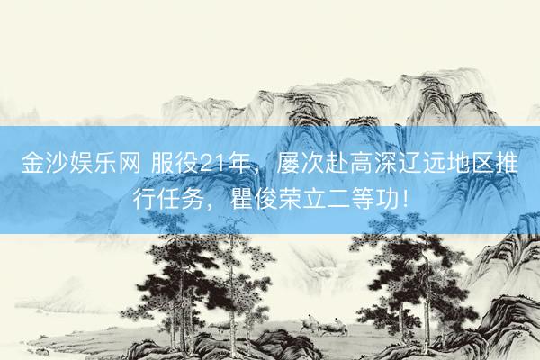 金沙娱乐网 服役21年，屡次赴高深辽远地区推行任务，瞿俊荣立二等功！