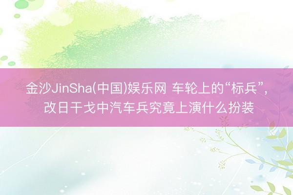金沙JinSha(中国)娱乐网 车轮上的“标兵”, 改日干戈中汽车兵究竟上演什么扮装