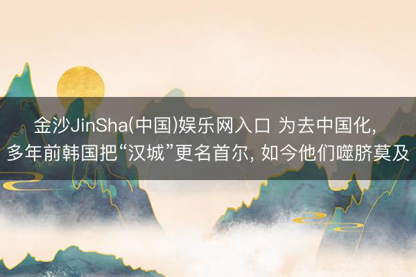 金沙JinSha(中国)娱乐网入口 为去中国化， 多年前韩国把“汉城”更名首尔， 如今他们噬脐莫及