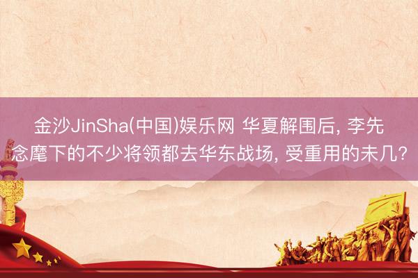 金沙JinSha(中国)娱乐网 华夏解围后, 李先念麾下的不少将领都去华东战场, 受重用的未几?