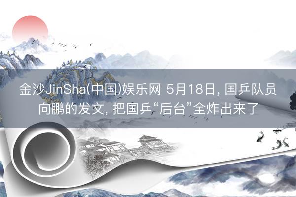 金沙JinSha(中国)娱乐网 5月18日， 国乒队员向鹏的发文， 把国乒“后台”全炸出来了
