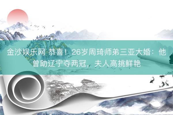 金沙娱乐网 恭喜！26岁周琦师弟三亚大婚：他曾助辽宁夺两冠，夫人高挑鲜艳