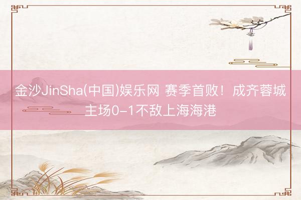 金沙JinSha(中国)娱乐网 赛季首败！成齐蓉城主场0-1不敌上海海港