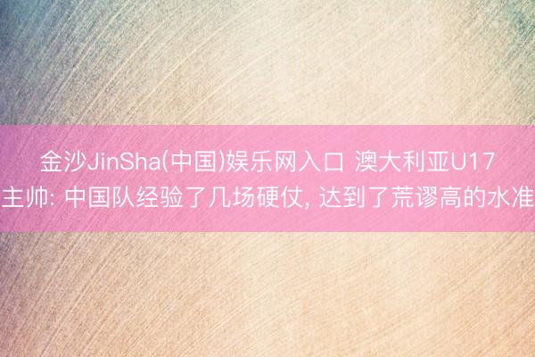 金沙JinSha(中国)娱乐网入口 澳大利亚U17主帅: 中国队经验了几场硬仗， 达到了荒谬高的水准