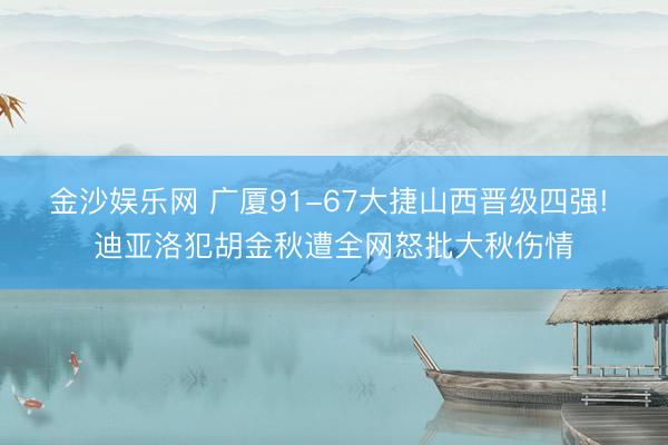 金沙娱乐网 广厦91-67大捷山西晋级四强! 迪亚洛犯胡金秋遭全网怒批大秋伤情
