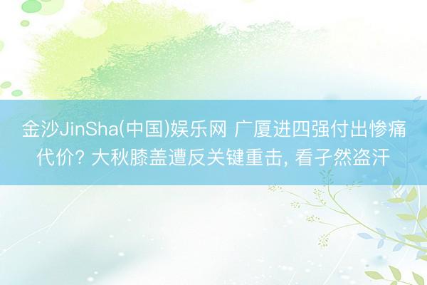 金沙JinSha(中国)娱乐网 广厦进四强付出惨痛代价? 大秋膝盖遭反关键重击， 看孑然盗汗
