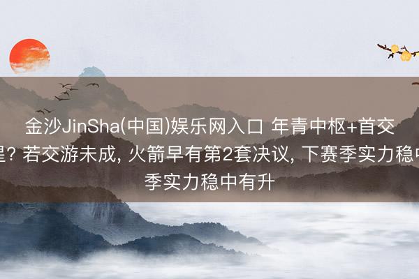 金沙JinSha(中国)娱乐网入口 年青中枢+首交替巨星? 若交游未成， 火箭早有第2套决议， 下赛季实力稳中有升