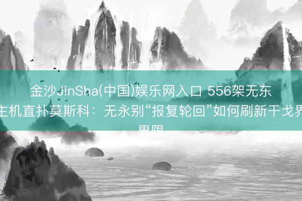 金沙JinSha(中国)娱乐网入口 556架无东谈主机直扑莫斯科：无永别“报复轮回”如何刷新干戈界限