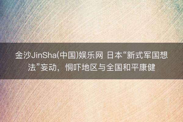 金沙JinSha(中国)娱乐网 日本“新式军国想法”妄动,恫吓地区与全国和平康健