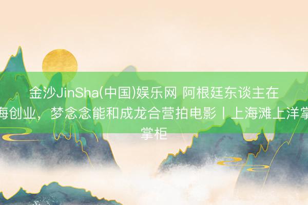 金沙JinSha(中国)娱乐网 阿根廷东谈主在上海创业，梦念念能和成龙合营拍电影丨上海滩上洋掌柜