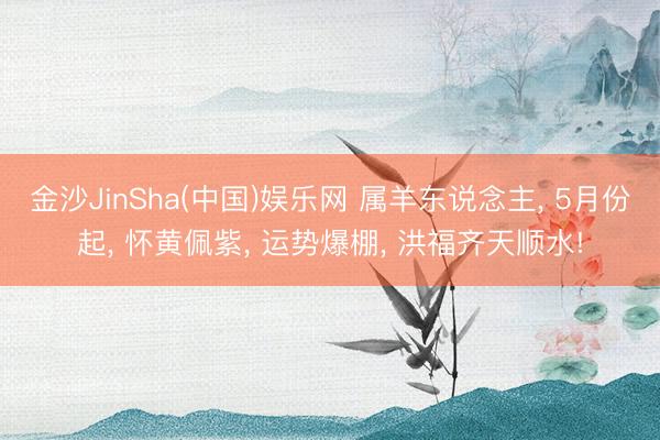 金沙JinSha(中国)娱乐网 属羊东说念主, 5月份起, 怀黄佩紫, 运势爆棚, 洪福齐天顺水!