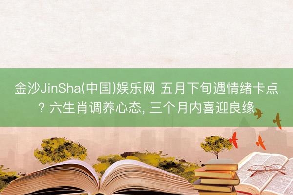 金沙JinSha(中国)娱乐网 五月下旬遇情绪卡点? 六生肖调养心态， 三个月内喜迎良缘