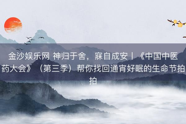 金沙娱乐网 神归于舍,寐自成安丨《中国中医药大会》(第三季)帮你找回通宵好眠的生命节拍