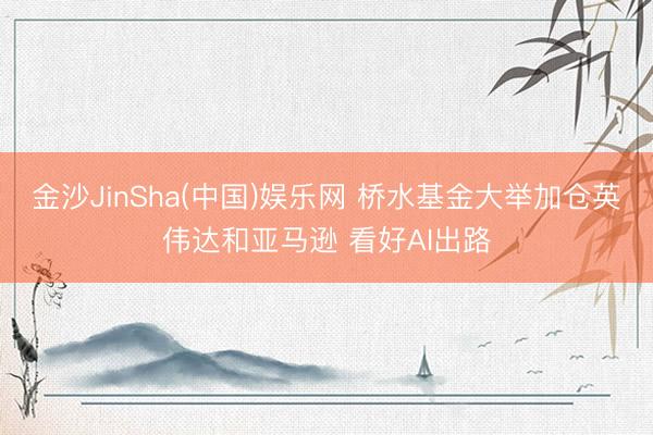 金沙JinSha(中国)娱乐网 桥水基金大举加仓英伟达和亚马逊 看好AI出路