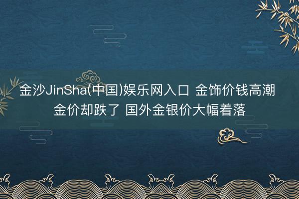金沙JinSha(中国)娱乐网入口 金饰价钱高潮 金价却跌了 国外金银价大幅着落