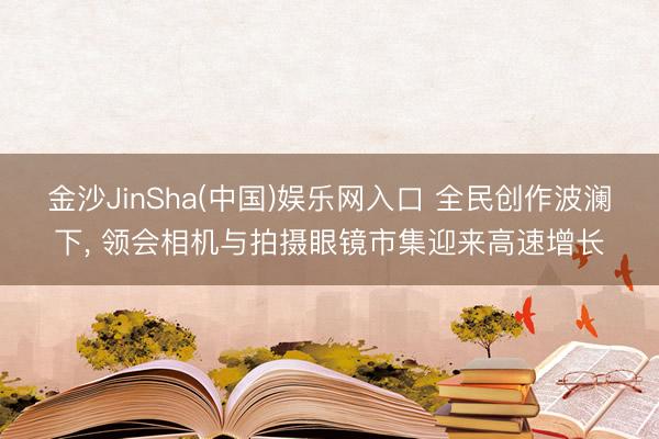 金沙JinSha(中国)娱乐网入口 全民创作波澜下, 领会相机与拍摄眼镜市集迎来高速增长