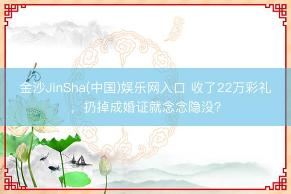 金沙JinSha(中国)娱乐网入口 收了22万彩礼，扔掉成婚证就念念隐没？