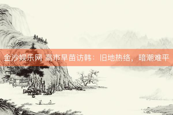 金沙娱乐网 高市早苗访韩：旧地热络，暗潮难平