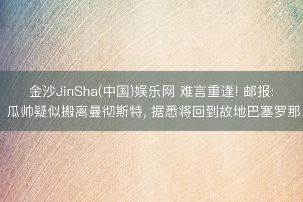 金沙JinSha(中国)娱乐网 难言重逢! 邮报: 瓜帅疑似搬离曼彻斯特, 据悉将回到故地巴塞罗那